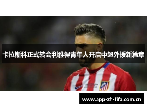 卡拉斯科正式转会利雅得青年人开启中超外援新篇章